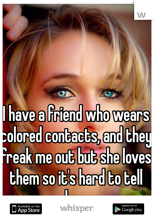 I have a friend who wears colored contacts, and they freak me out but she loves them so it's hard to tell her.