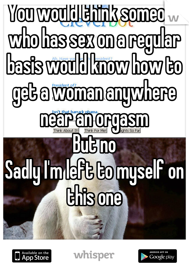 You would think someone who has sex on a regular basis would know how to get a woman anywhere near an orgasm 
But no 
Sadly I'm left to myself on this one