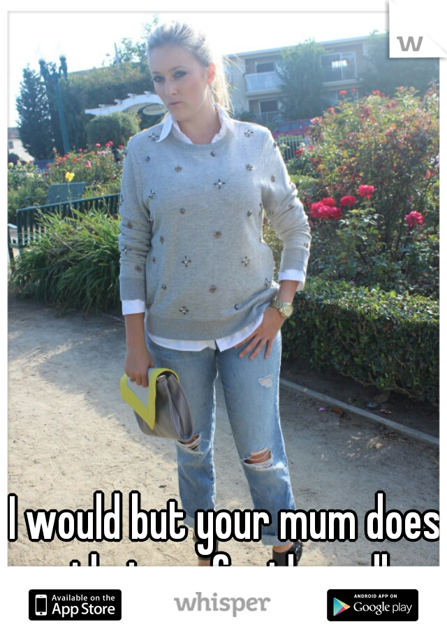 I would but your mum does that perfectly well