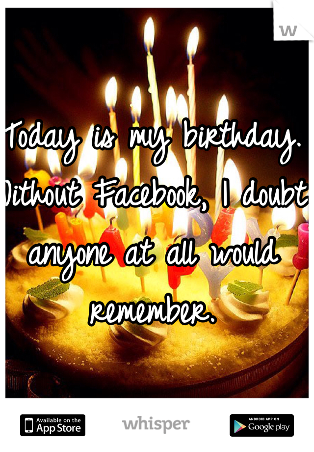 Today is my birthday. Without Facebook, I doubt anyone at all would remember. 