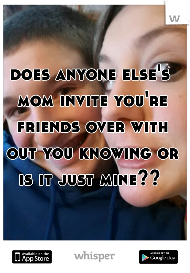 does anyone else's mom invite you're friends over with out you knowing or is it just mine?? 