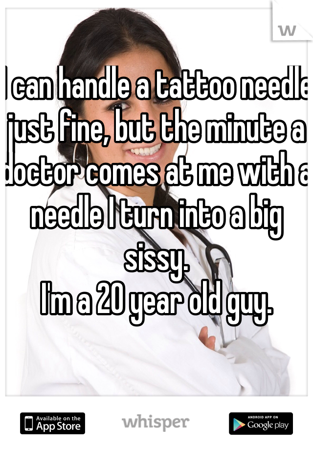 I can handle a tattoo needle just fine, but the minute a doctor comes at me with a needle I turn into a big sissy. 
I'm a 20 year old guy. 