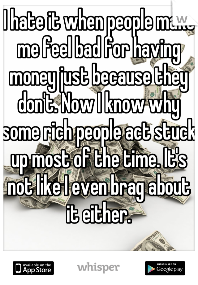 I hate it when people make me feel bad for having money just because they don't. Now I know why some rich people act stuck up most of the time. It's not like I even brag about it either.