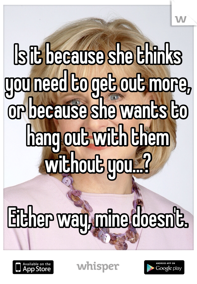 Is it because she thinks you need to get out more, or because she wants to hang out with them without you...? 

Either way, mine doesn't. 
