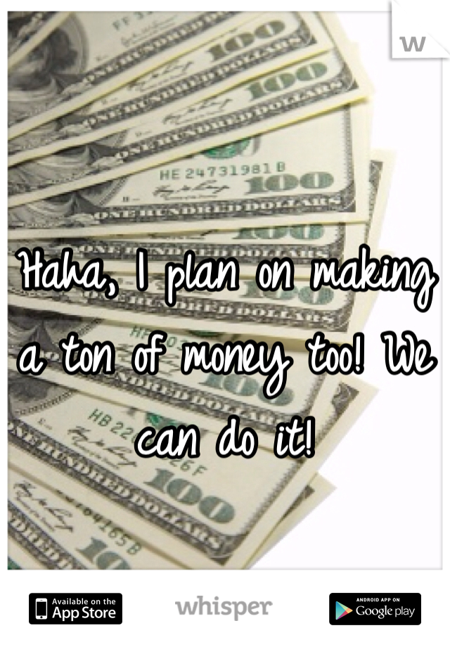 Haha, I plan on making a ton of money too! We can do it! 