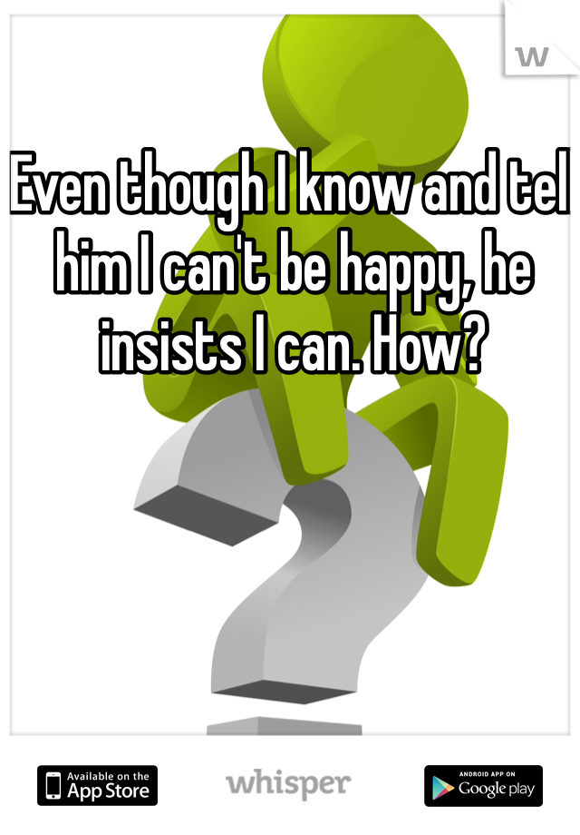 Even though I know and tell him I can't be happy, he insists I can. How?