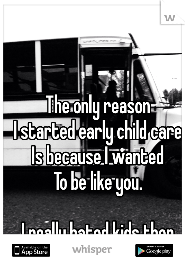 The only reason 
I started early child care
Is because I wanted
To be like you.

I really hated kids then
