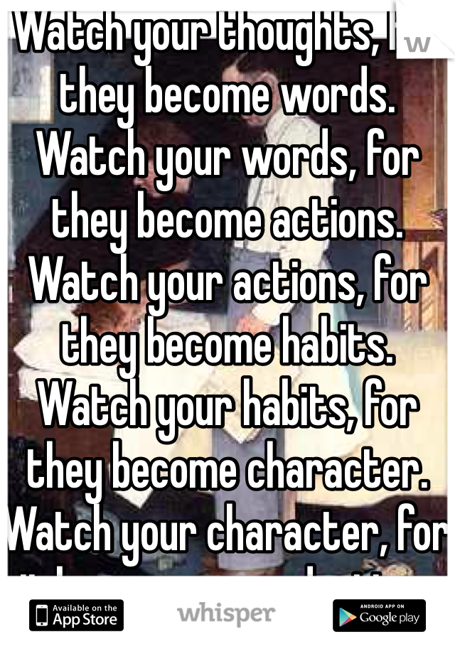 Watch your thoughts, for they become words.  Watch your words, for they become actions.  Watch your actions, for they become habits.  Watch your habits, for they become character.  Watch your character, for it becomes your destiny .