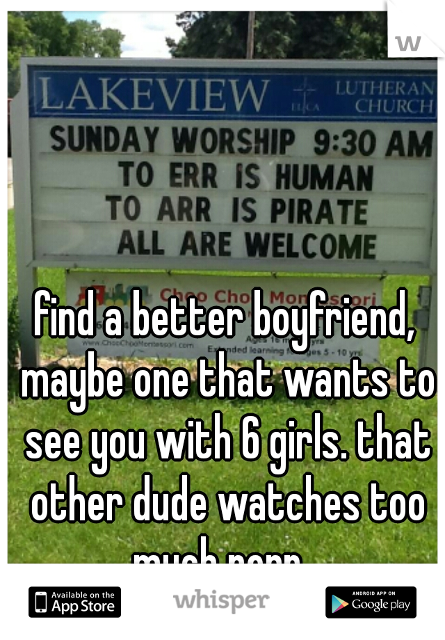 find a better boyfriend, maybe one that wants to see you with 6 girls. that other dude watches too much porn...