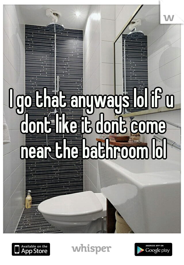 I go that anyways lol if u dont like it dont come near the bathroom lol