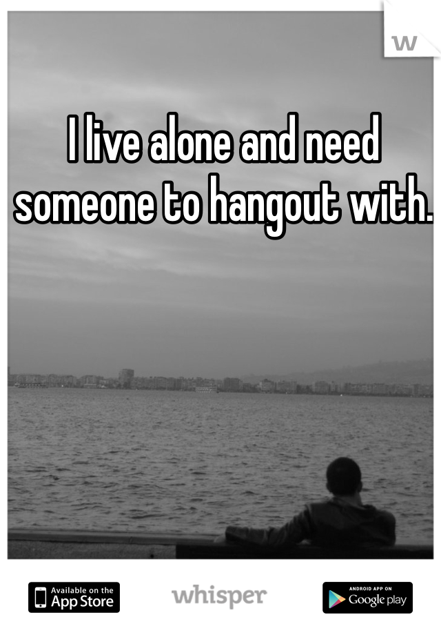 I live alone and need someone to hangout with.
