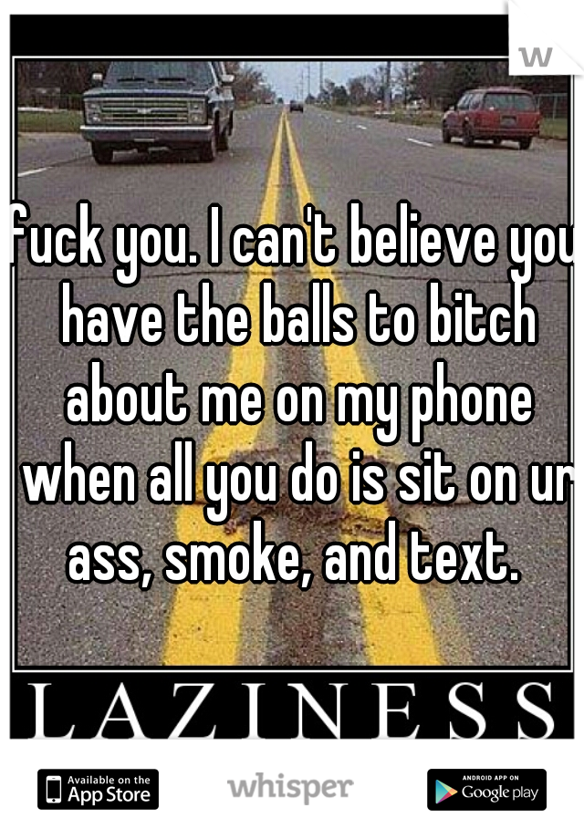 fuck you. I can't believe you have the balls to bitch about me on my phone when all you do is sit on ur ass, smoke, and text. 