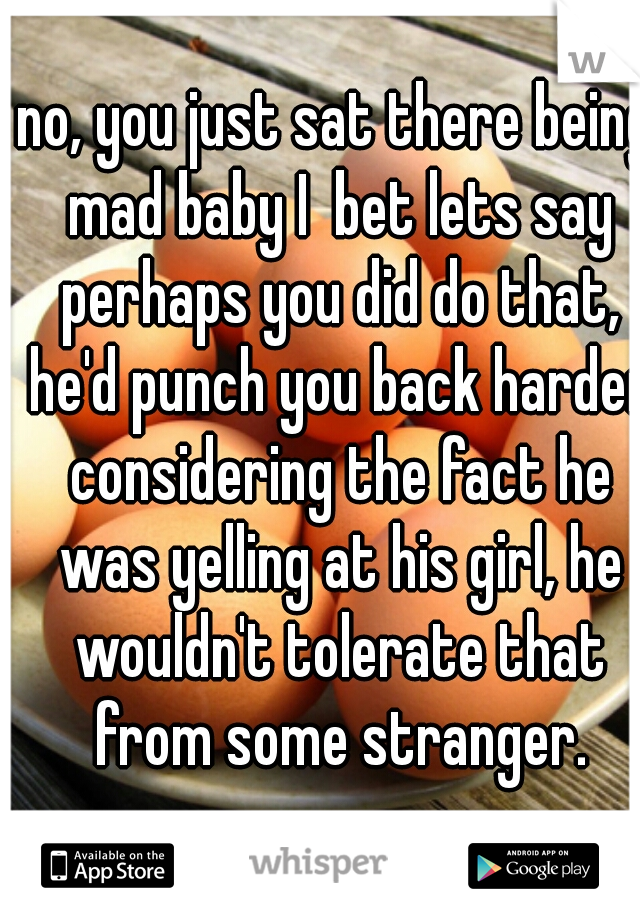 no, you just sat there being mad baby I  bet lets say perhaps you did do that, he'd punch you back harder considering the fact he was yelling at his girl, he wouldn't tolerate that from some stranger.