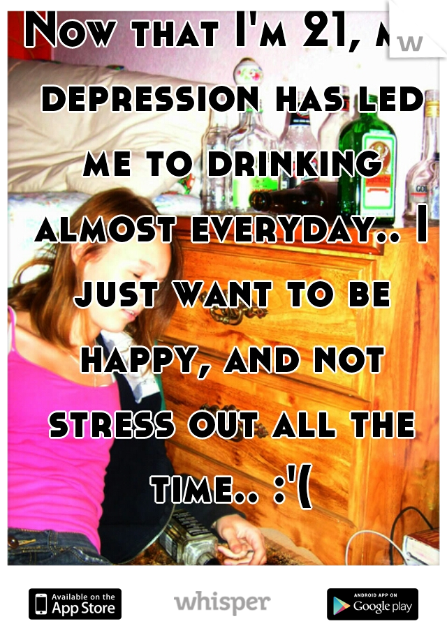 Now that I'm 21, my depression has led me to drinking almost everyday.. I just want to be happy, and not stress out all the time.. :'(