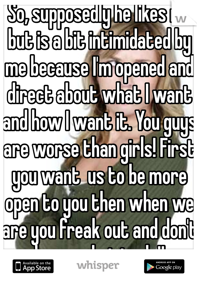 So, supposedly he likes me but is a bit intimidated by me because I'm opened and direct about what I want and how I want it. You guys are worse than girls! First you want  us to be more open to you then when we are you freak out and don't know what to do!!
