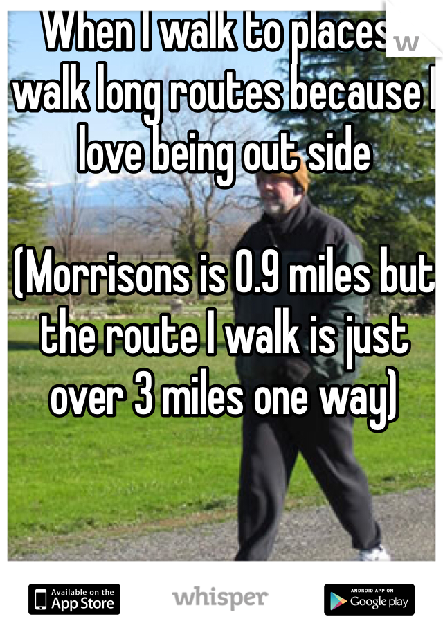When I walk to places I walk long routes because I love being out side 

(Morrisons is 0.9 miles but the route I walk is just over 3 miles one way)   