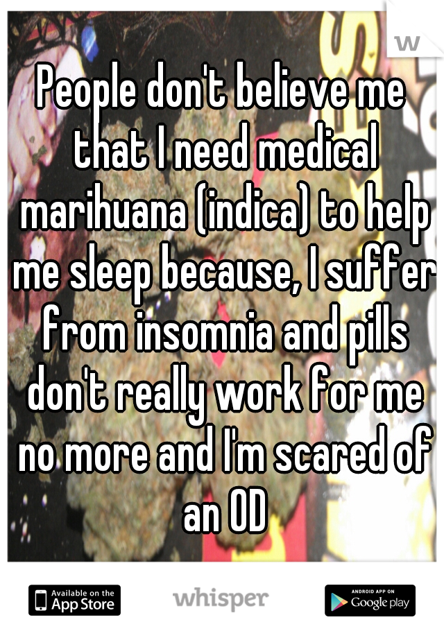 People don't believe me that I need medical marihuana (indica) to help me sleep because, I suffer from insomnia and pills don't really work for me no more and I'm scared of an OD