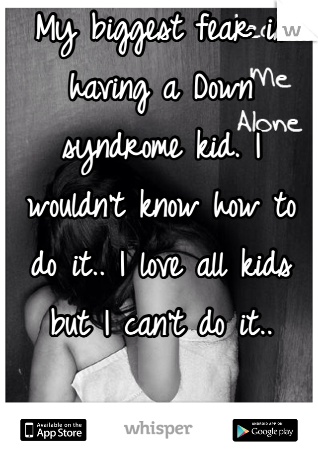 My biggest fear is having a Down syndrome kid. I wouldn't know how to do it.. I love all kids but I can't do it..