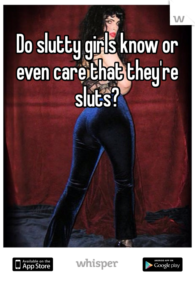 Do slutty girls know or even care that they're sluts?