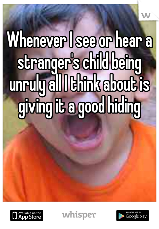 Whenever I see or hear a stranger's child being unruly all I think about is giving it a good hiding 