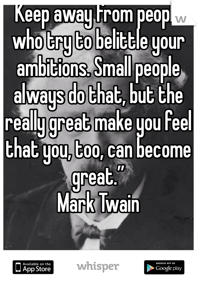 Keep away from people who try to belittle your ambitions. Small people always do that, but the really great make you feel that you, too, can become great.”
Mark Twain 
