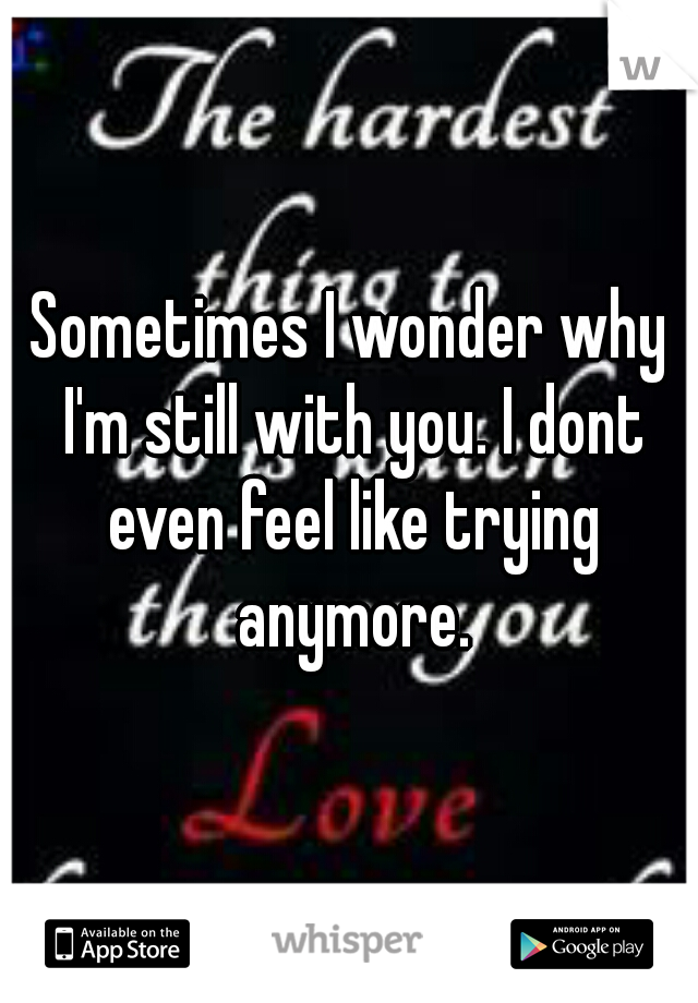 Sometimes I wonder why I'm still with you. I dont even feel like trying anymore.