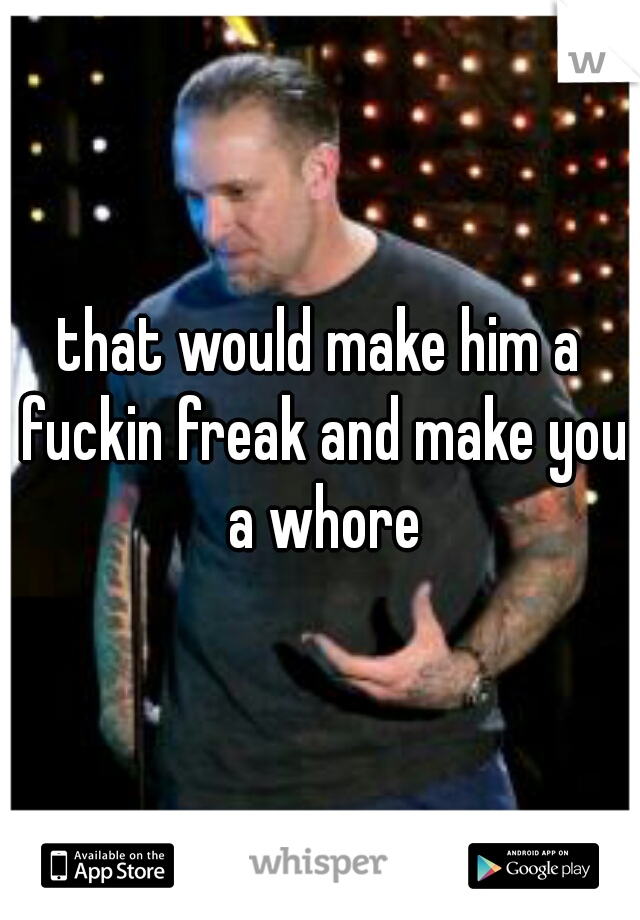 that would make him a fuckin freak and make you a whore