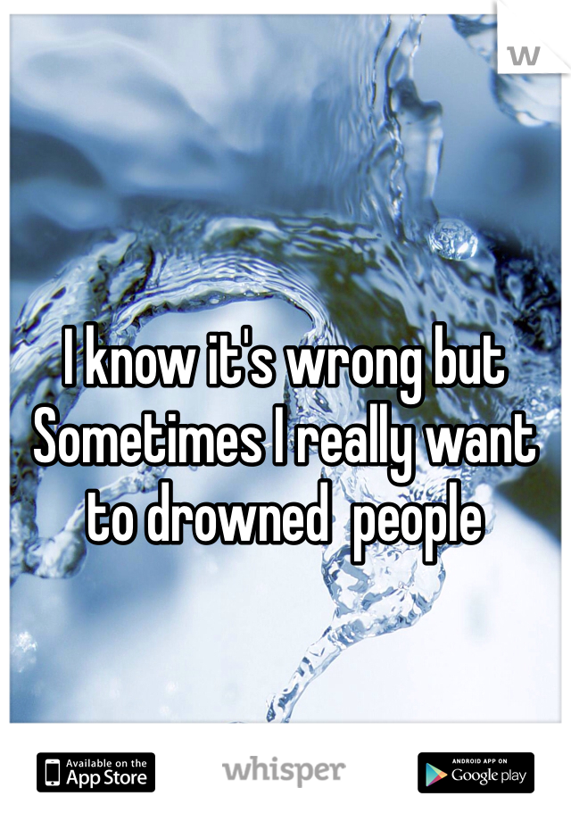 I know it's wrong but Sometimes I really want to drowned  people 

