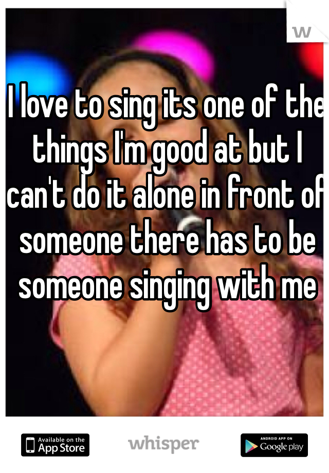I love to sing its one of the things I'm good at but I can't do it alone in front of someone there has to be someone singing with me  