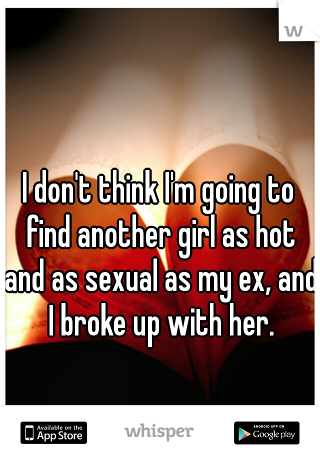 I don't think I'm going to find another girl as hot and as sexual as my ex, and I broke up with her.