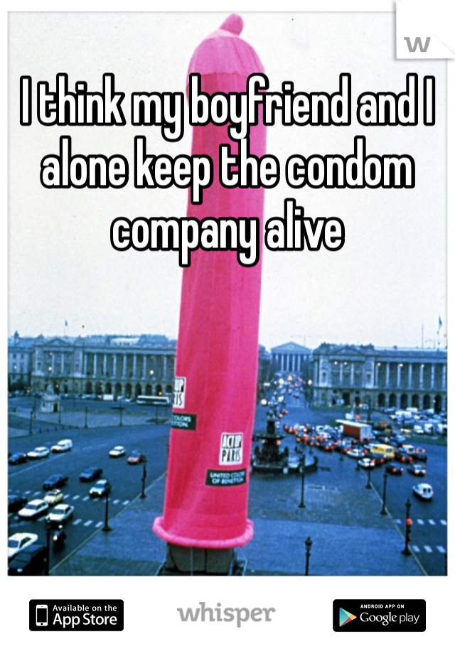 I think my boyfriend and I alone keep the condom company alive