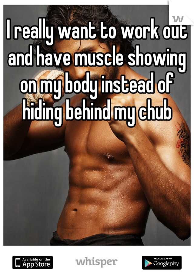 I really want to work out and have muscle showing on my body instead of hiding behind my chub