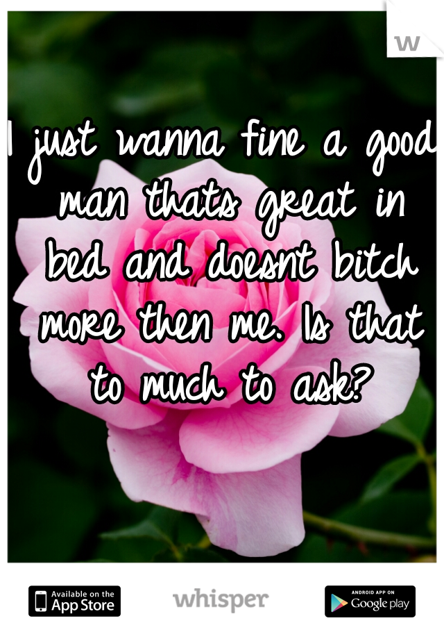 I just wanna fine a good man thats great in bed and doesnt bitch more then me. Is that to much to ask?