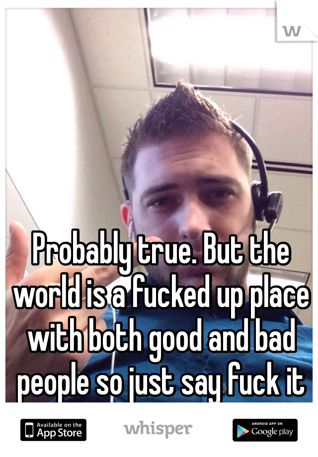 Probably true. But the world is a fucked up place with both good and bad people so just say fuck it and live. 