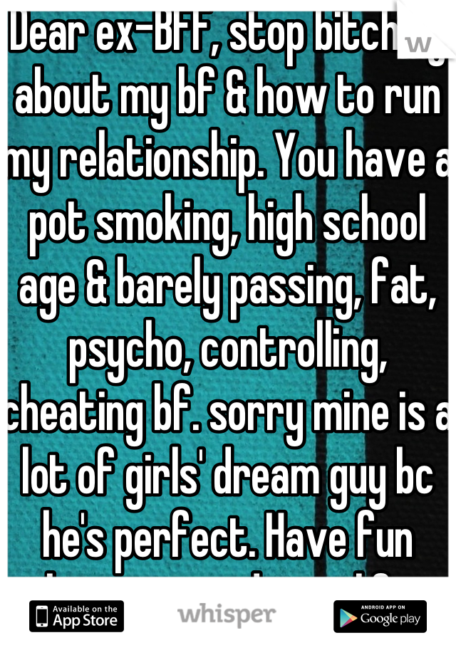 Dear ex-BFF, stop bitching about my bf & how to run my relationship. You have a pot smoking, high school age & barely passing, fat, psycho, controlling, cheating bf. sorry mine is a lot of girls' dream guy bc he's perfect. Have fun having a mediocre life