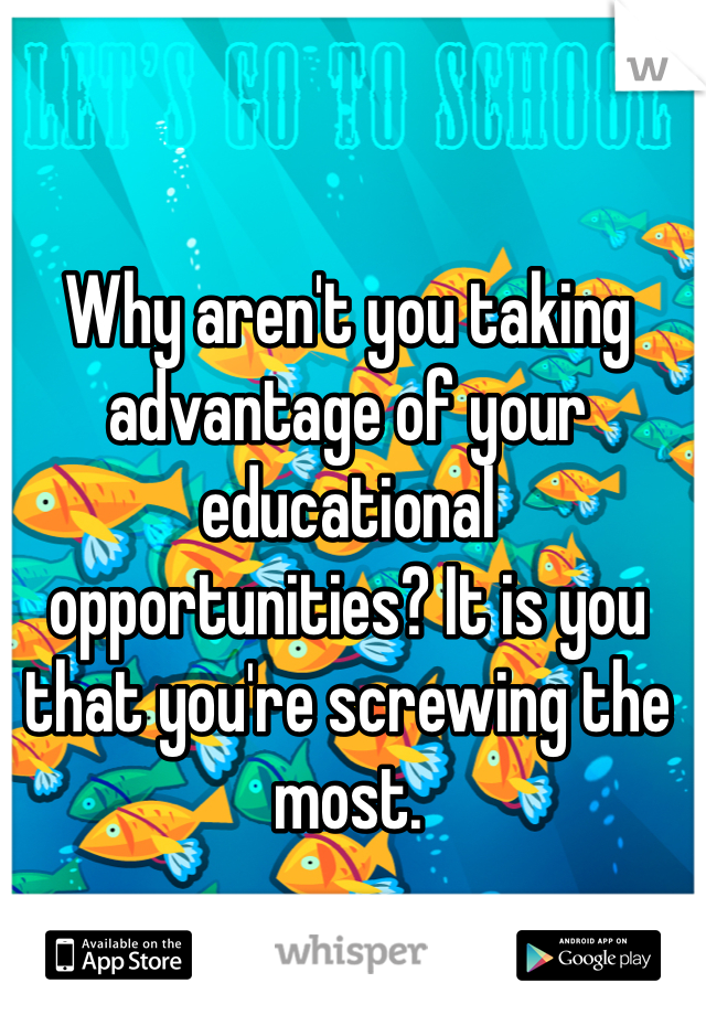 Why aren't you taking advantage of your educational opportunities? It is you that you're screwing the most.