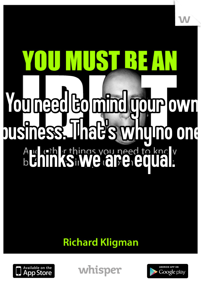 You need to mind your own business. That's why no one thinks we are equal. 