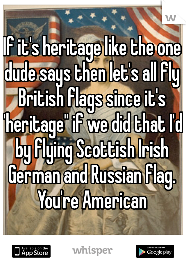 If it's heritage like the one dude says then let's all fly British flags since it's "heritage" if we did that I'd by flying Scottish Irish German and Russian flag. You're American 