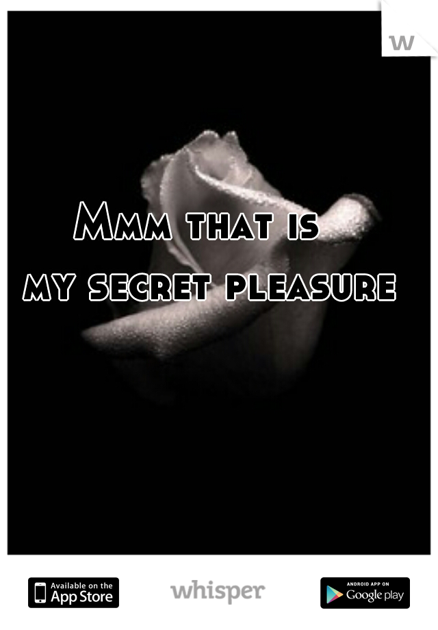 Mmm that is 
 my secret pleasure
