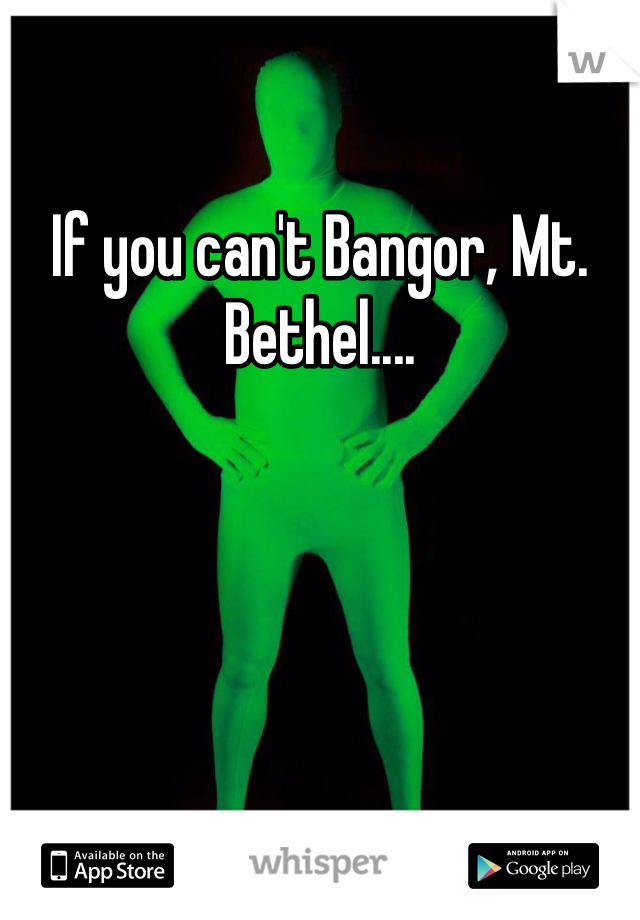If you can't Bangor, Mt. Bethel....