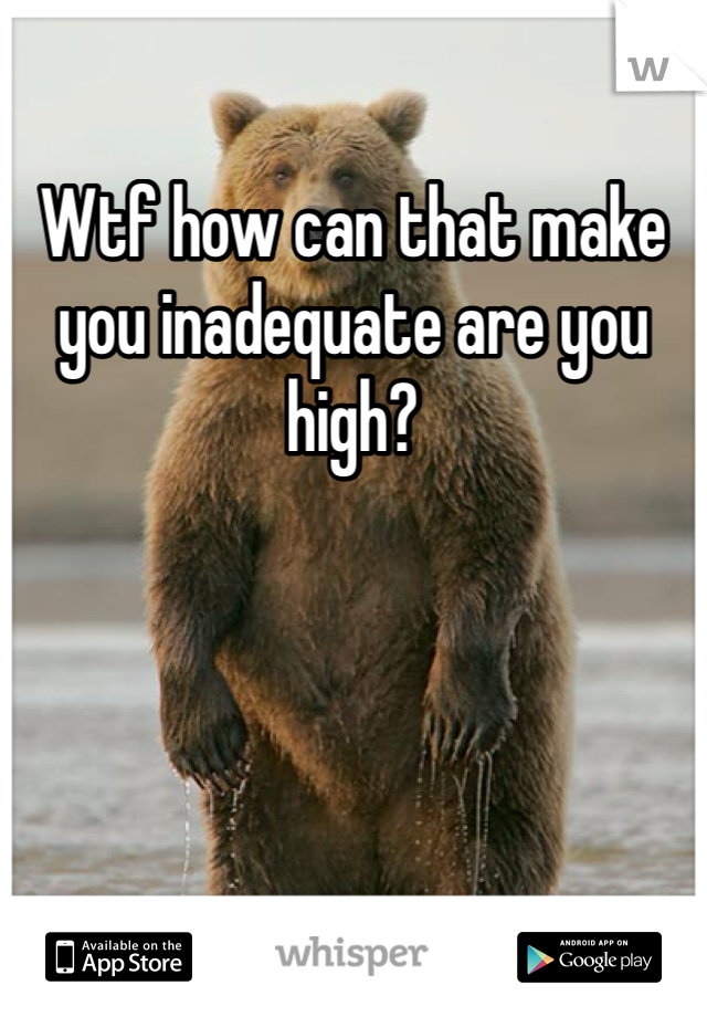 Wtf how can that make you inadequate are you high?