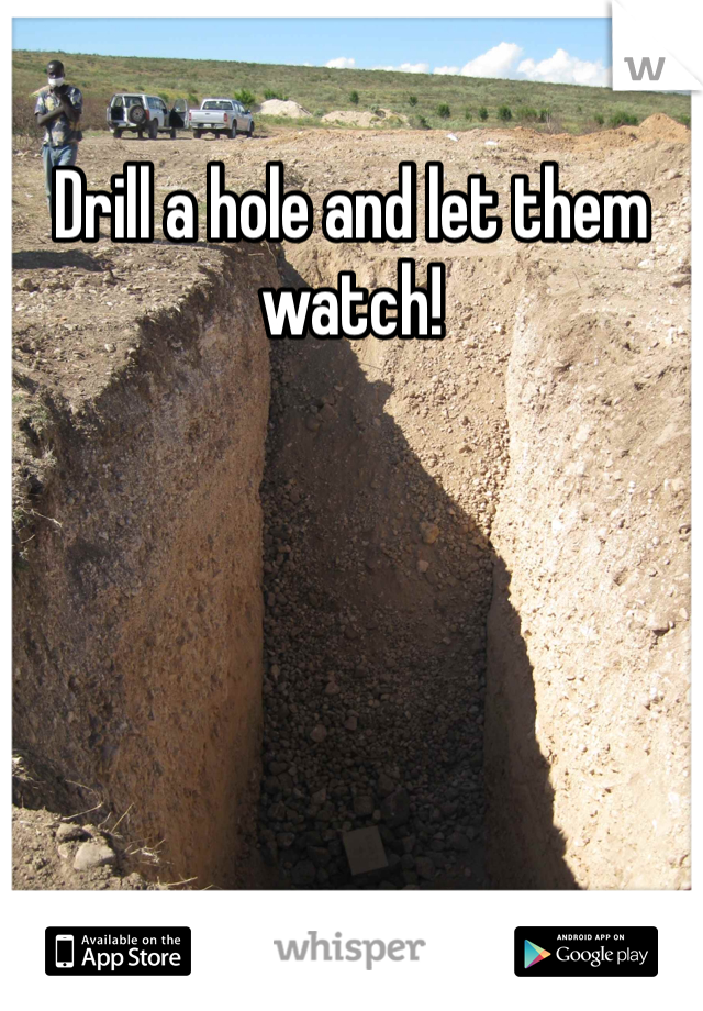 Drill a hole and let them watch! 