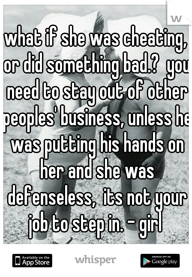 what if she was cheating, or did something bad.?  you need to stay out of other peoples' business, unless he was putting his hands on her and she was defenseless,  its not your job to step in. - girl 