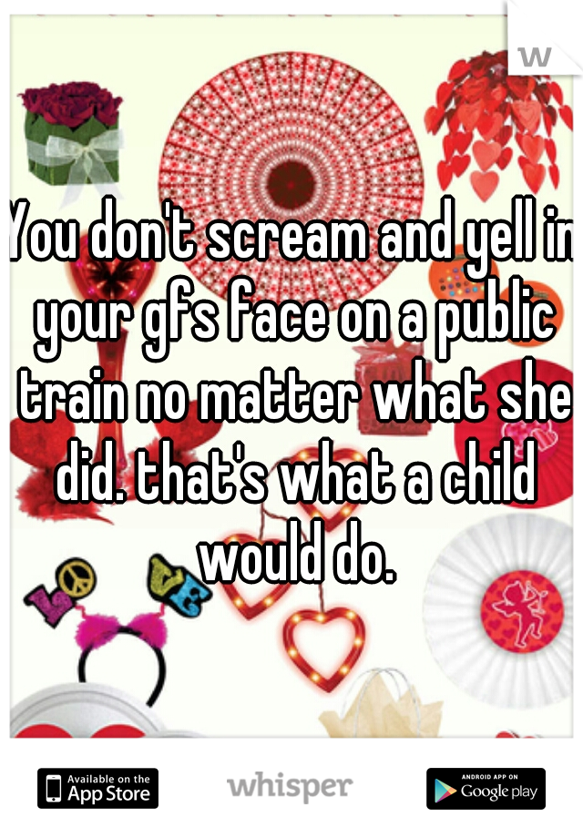 You don't scream and yell in your gfs face on a public train no matter what she did. that's what a child would do.