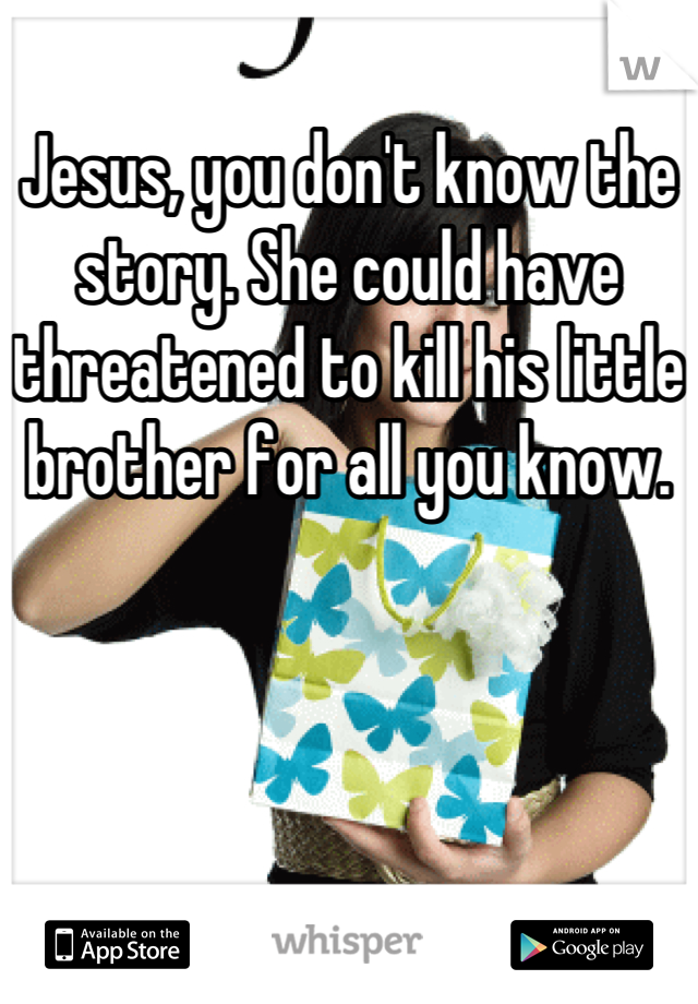 Jesus, you don't know the story. She could have threatened to kill his little brother for all you know.