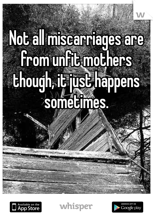Not all miscarriages are from unfit mothers though, it just happens sometimes. 