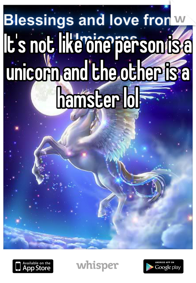 It's not like one person is a unicorn and the other is a hamster lol