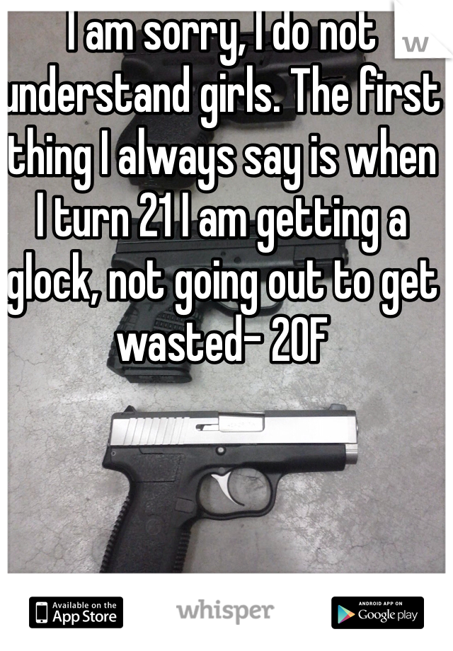 I am sorry, I do not understand girls. The first thing I always say is when I turn 21 I am getting a glock, not going out to get wasted- 20F