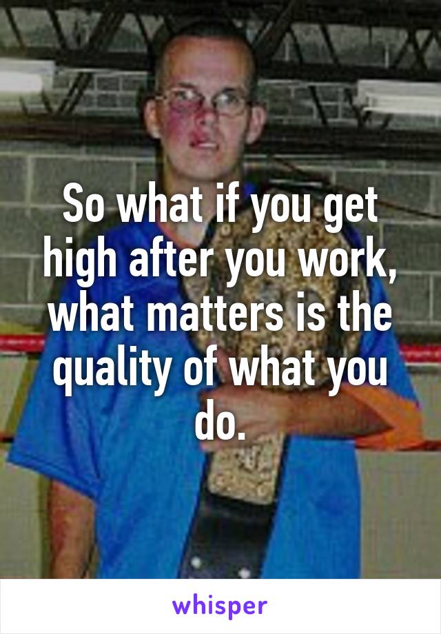So what if you get high after you work, what matters is the quality of what you do.
