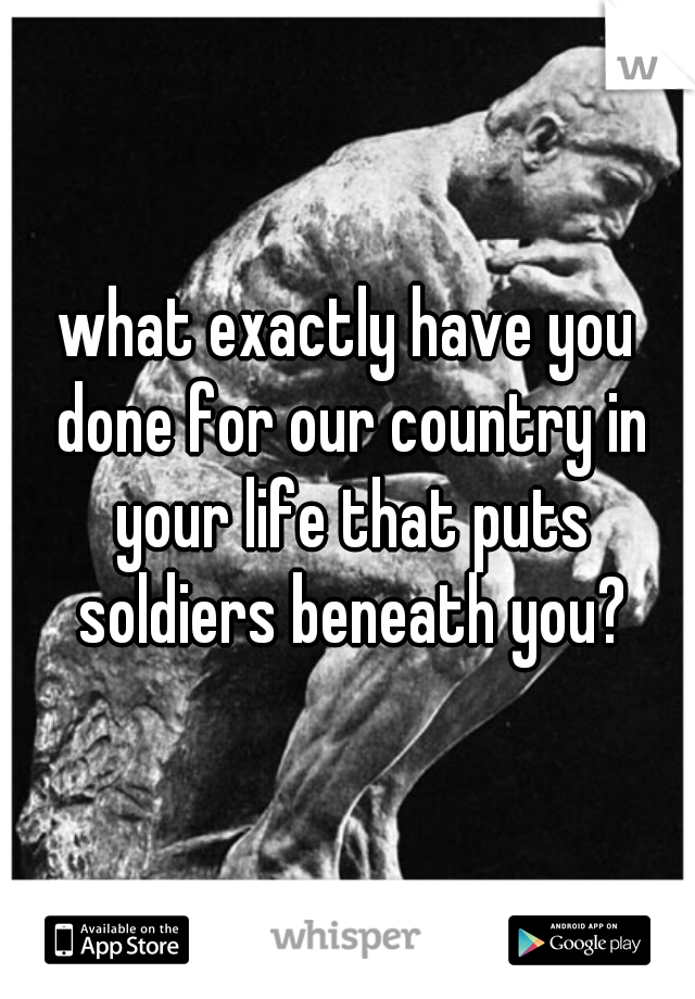 what exactly have you done for our country in your life that puts soldiers beneath you?